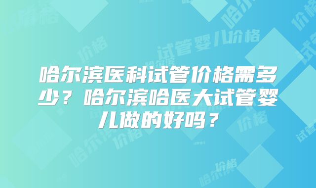 哈尔滨医科试管价格需多少？哈尔滨哈医大试管婴儿做的好吗？