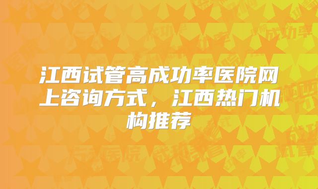 江西试管高成功率医院网上咨询方式，江西热门机构推荐