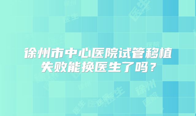 徐州市中心医院试管移植失败能换医生了吗?