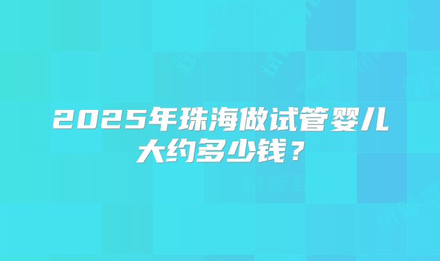 2025年珠海做试管婴儿大约多少钱？