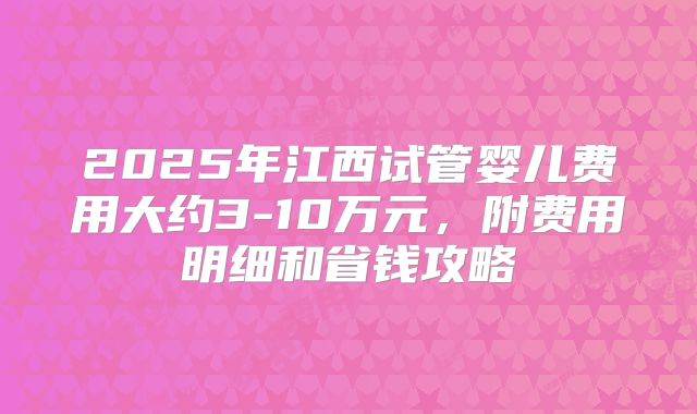 2025年江西试管婴儿费用大约3-10万元，附费用明细和省钱攻略