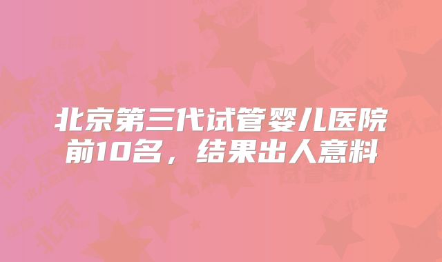 北京第三代试管婴儿医院前10名,结果出人意料