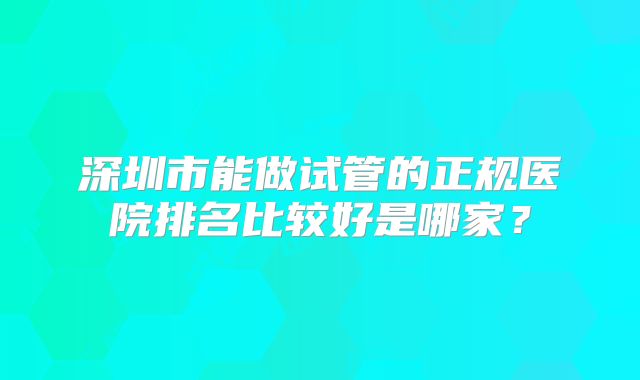 深圳市能做试管的正规医院排名比较好是哪家？