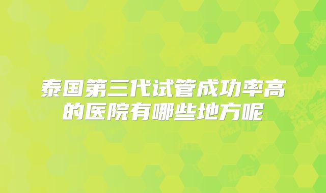 泰国第三代试管成功率高的医院有哪些地方呢