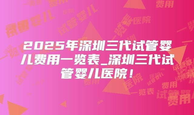2025年深圳三代试管婴儿费用一览表_深圳三代试管婴儿医院!