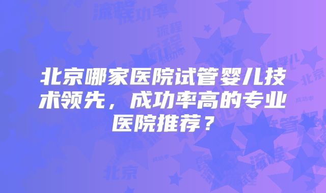 北京哪家医院试管婴儿技术领先,成功率高的专业医院推荐?