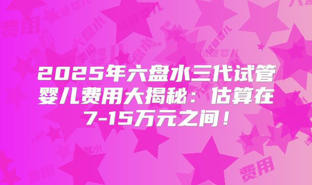 2025年六盘水三代试管婴儿费用大揭秘:估算在7-15万元之间!
