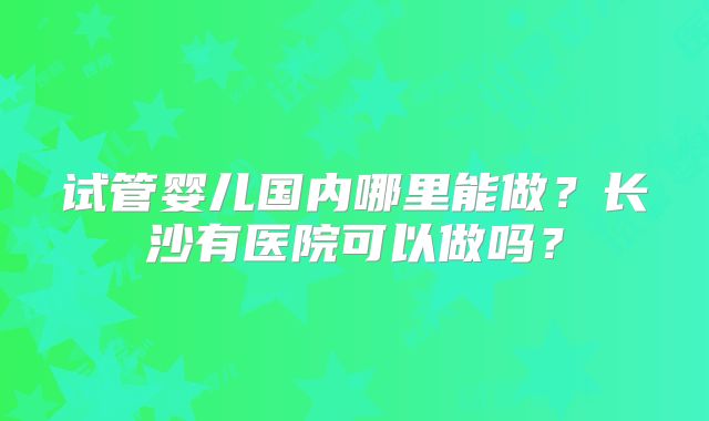 试管婴儿国内哪里能做?长沙有医院可以做吗?
