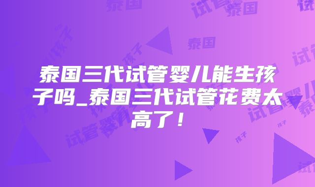 泰国三代试管婴儿能生孩子吗_泰国三代试管花费太高了!