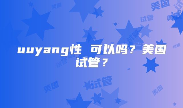 uuyang性 可以吗?美国试管?