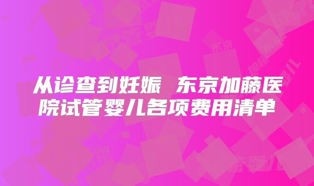 从诊查到妊娠 东京加藤医院试管婴儿各项费用清单