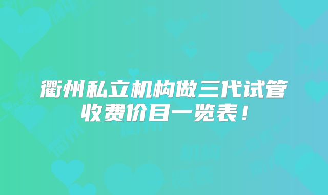 衢州私立机构做三代试管收费价目一览表！