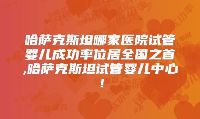 哈萨克斯坦哪家医院试管婴儿成功率位居全国之首,哈萨克斯坦试管婴儿中心！