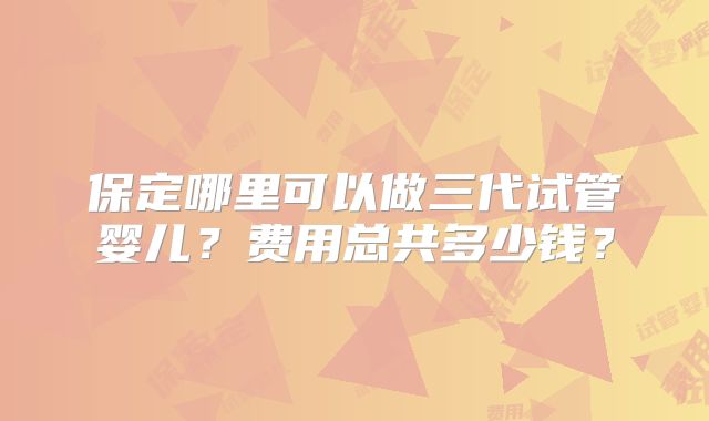 保定哪里可以做三代试管婴儿？费用总共多少钱？