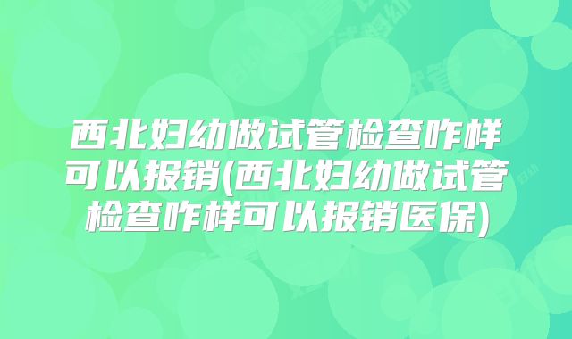 西北妇幼做试管检查咋样可以报销(西北妇幼做试管检查咋样可以报销医保)