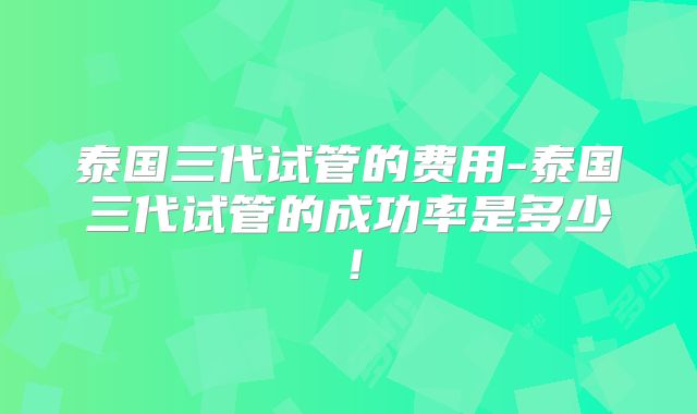 泰国三代试管的费用-泰国三代试管的成功率是多少！