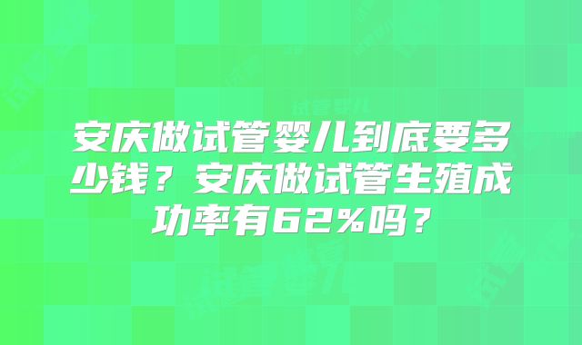 安庆做试管婴儿到底要多少钱?安庆做试管生殖成功率有62%吗?