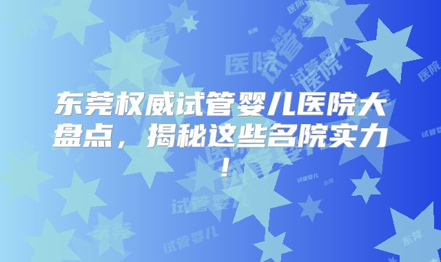 东莞权威试管婴儿医院大盘点，揭秘这些名院实力！