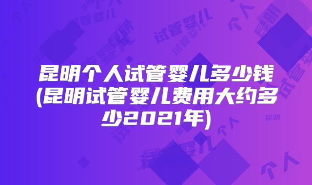 昆明个人试管婴儿多少钱(昆明试管婴儿费用大约多少2021年)