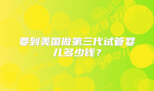 要到美国做第三代试管婴儿多少钱？