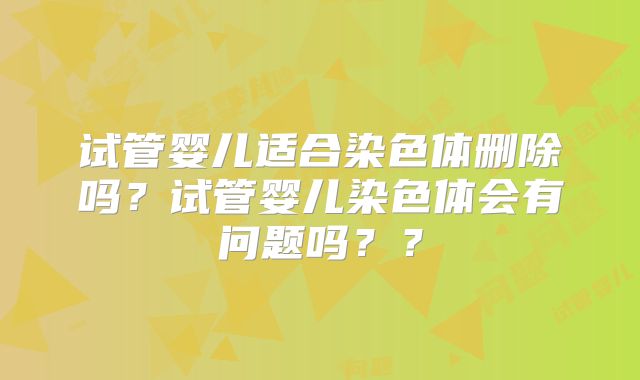 试管婴儿适合染色体删除吗？试管婴儿染色体会有问题吗？？