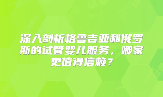 深入剖析格鲁吉亚和俄罗斯的试管婴儿服务，哪家更值得信赖？