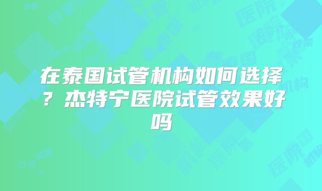 在泰国试管机构如何选择?杰特宁医院试管效果好吗