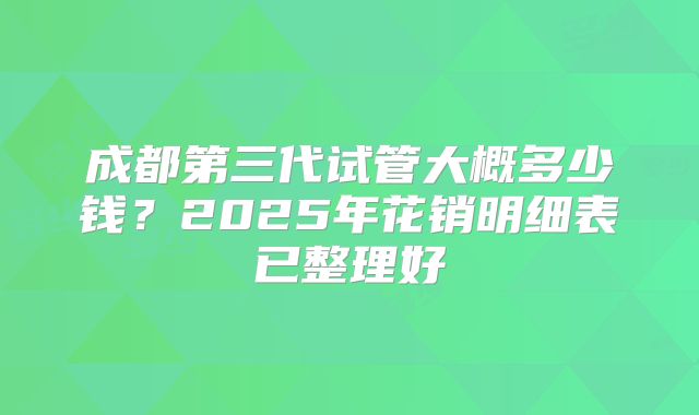 成都第三代试管大概多少钱？2025年花销明细表已整理好
