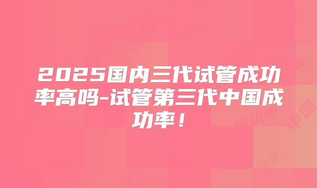 2025国内三代试管成功率高吗-试管第三代中国成功率!