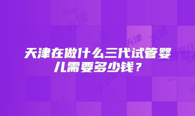 天津在做什么三代试管婴儿需要多少钱？