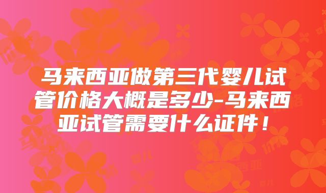 马来西亚做第三代婴儿试管价格大概是多少-马来西亚试管需要什么证件！