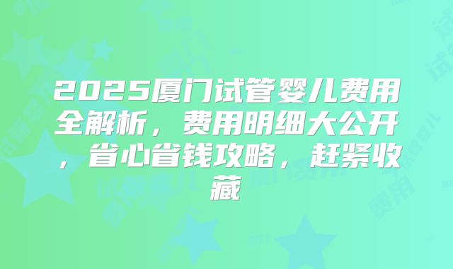 2025厦门试管婴儿费用全解析，费用明细大公开，省心省钱攻略，赶紧收藏