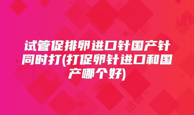 试管促排卵进口针国产针同时打(打促卵针进口和国产哪个好)