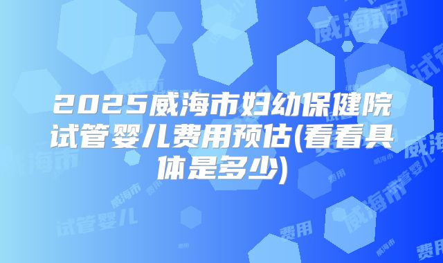 2025威海市妇幼保健院试管婴儿费用预估(看看具体是多少)