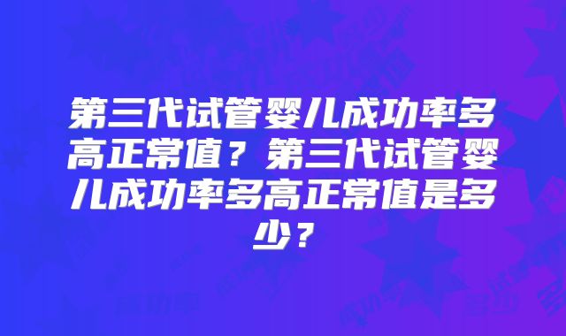 第三代试管婴儿成功率多高正常值?第三代试管婴儿成功率多高正常值是多少?