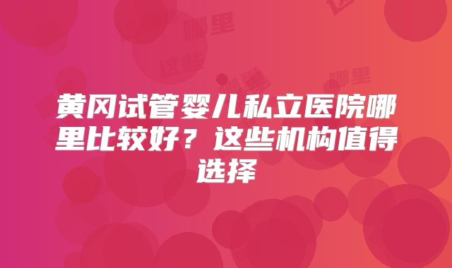 黄冈试管婴儿私立医院哪里比较好？这些机构值得选择