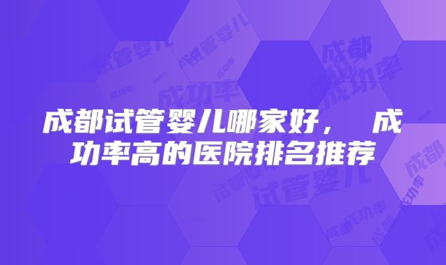 成都试管婴儿哪家好， 成功率高的医院排名推荐