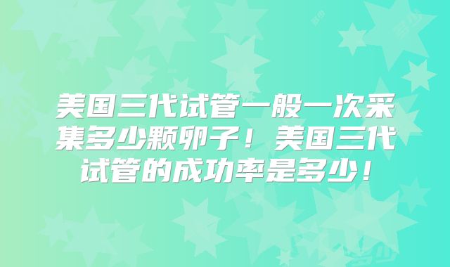 美国三代试管一般一次采集多少颗卵子！美国三代试管的成功率是多少！