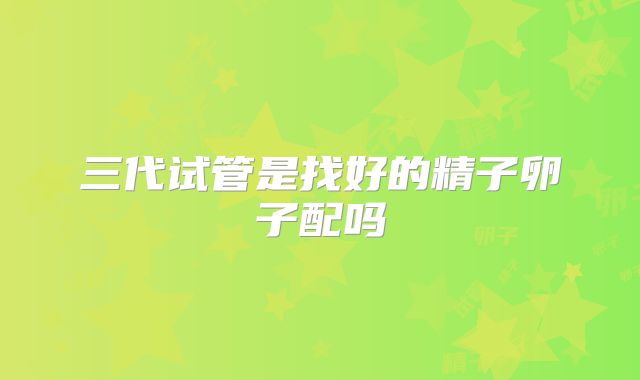 三代试管是找好的精子卵子配吗
