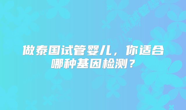 做泰国试管婴儿，你适合哪种基因检测？