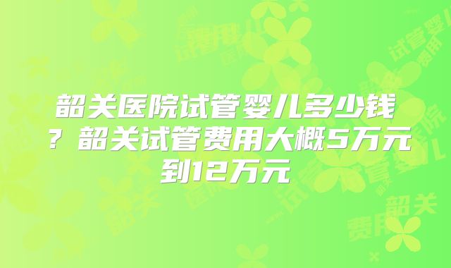 韶关医院试管婴儿多少钱？韶关试管费用大概5万元到12万元