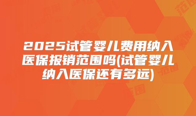 2025试管婴儿费用纳入医保报销范围吗(试管婴儿纳入医保还有多远)
