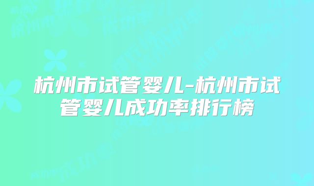 杭州市试管婴儿-杭州市试管婴儿成功率排行榜