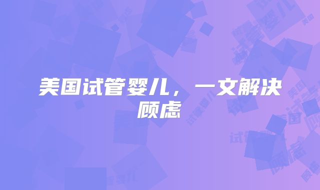 美国试管婴儿，一文解决顾虑