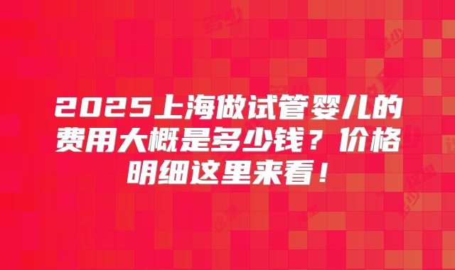 2025上海做试管婴儿的费用大概是多少钱?价格明细这里来看!