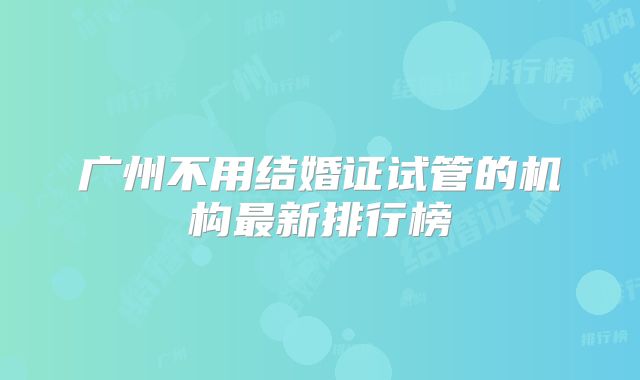 广州不用结婚证试管的机构最新排行榜