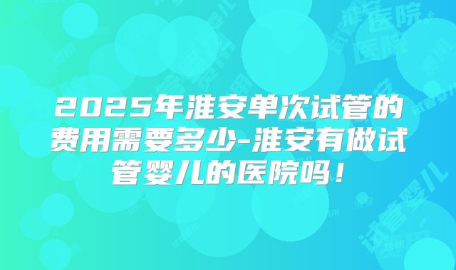 2025年淮安单次试管的费用需要多少-淮安有做试管婴儿的医院吗！