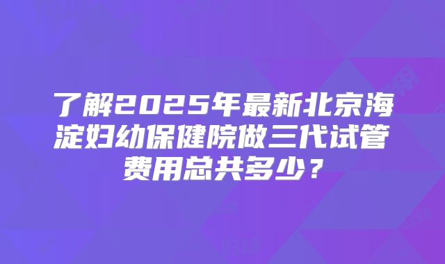 了解2025年最新北京海淀妇幼保健院做三代试管费用总共多少？