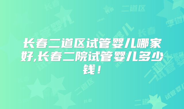 长春二道区试管婴儿哪家好,长春二院试管婴儿多少钱！