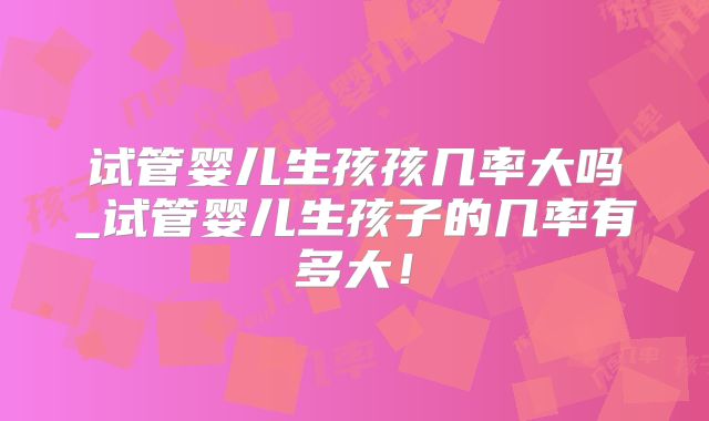 试管婴儿生孩孩几率大吗_试管婴儿生孩子的几率有多大！
